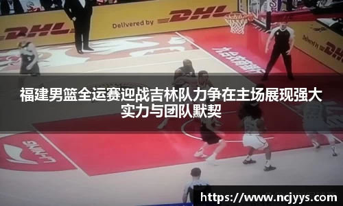 福建男篮全运赛迎战吉林队力争在主场展现强大实力与团队默契